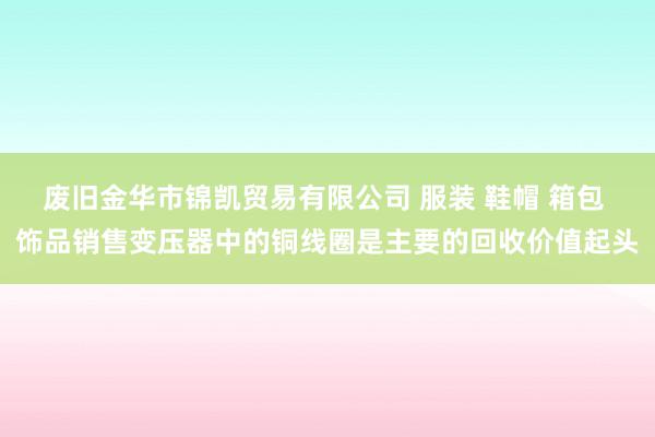 废旧金华市锦凯贸易有限公司 服装 鞋帽 箱包 饰品销售变压器中的铜线圈是主要的回收价值起头