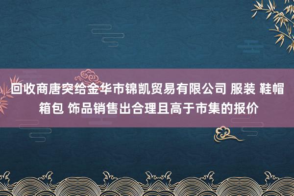 回收商唐突给金华市锦凯贸易有限公司 服装 鞋帽 箱包 饰品销售出合理且高于市集的报价