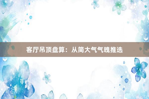 客厅吊顶盘算：从简大气气魄推选